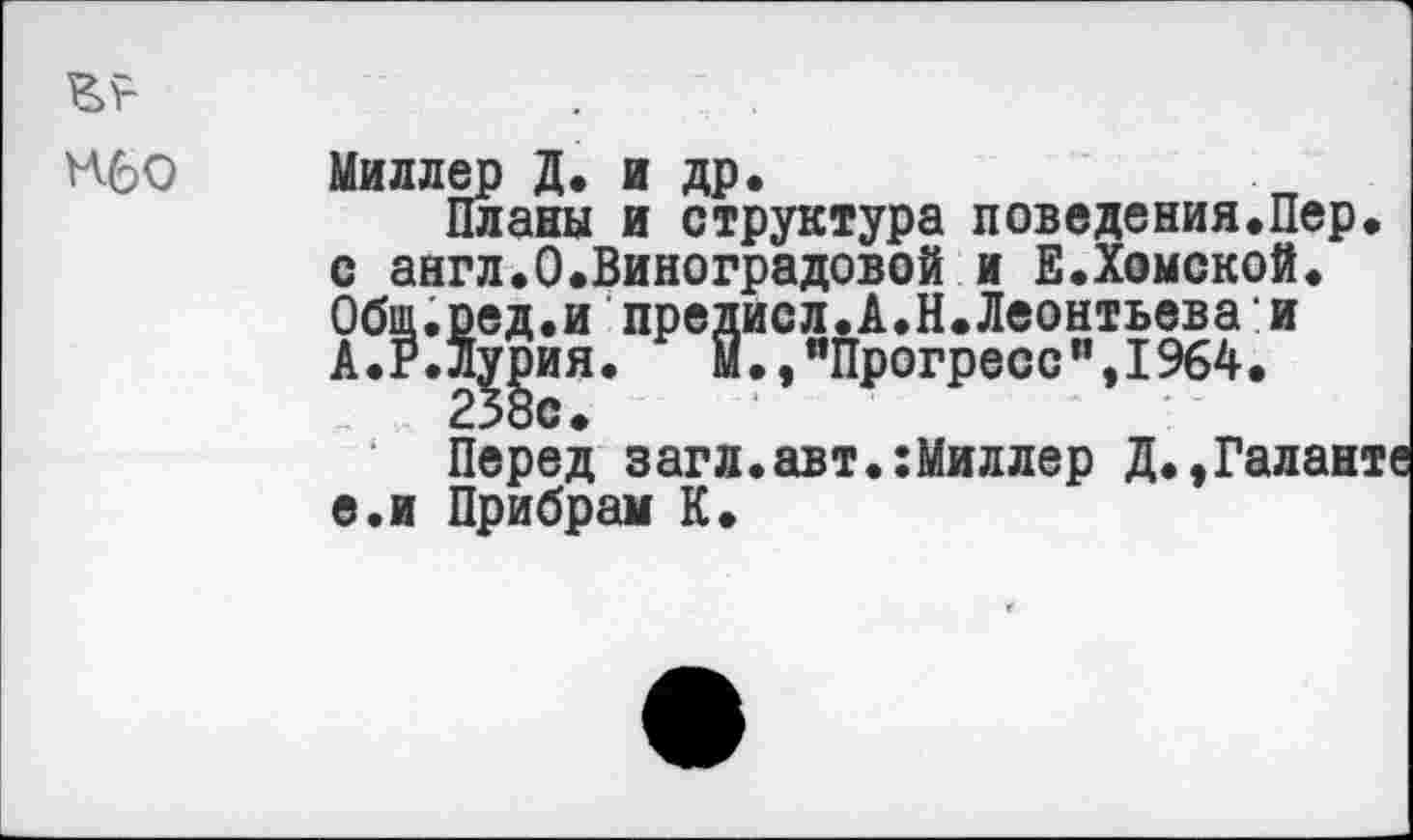 ﻿Нбо Миллер Д. и др.
Планы и структура поведения.Пер. с англ.О.Виноградовой и Е.Хомской. Общ.сед.и предисл.А.Н.Леонтьева:и А.Р.ЛЦия. м.,яПрогресси,1964.
Перед загл.авт.:Миллер Д.,Галанте е.и Прибрал К.